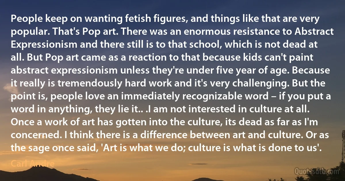 People keep on wanting fetish figures, and things like that are very popular. That's Pop art. There was an enormous resistance to Abstract Expressionism and there still is to that school, which is not dead at all. But Pop art came as a reaction to that because kids can't paint abstract expressionism unless they're under five year of age. Because it really is tremendously hard work and it's very challenging. But the point is, people love an immediately recognizable word – if you put a word in anything, they lie it.. .I am not interested in culture at all. Once a work of art has gotten into the culture, its dead as far as I'm concerned. I think there is a difference between art and culture. Or as the sage once said, 'Art is what we do; culture is what is done to us'. (Carl Andre)