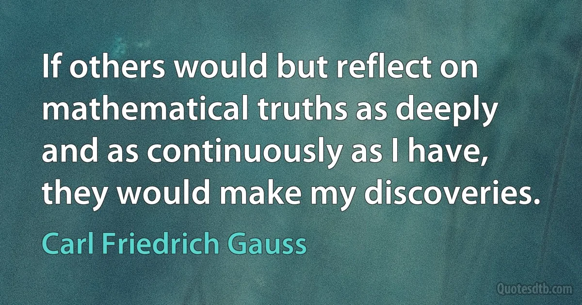 If others would but reflect on mathematical truths as deeply and as continuously as I have, they would make my discoveries. (Carl Friedrich Gauss)