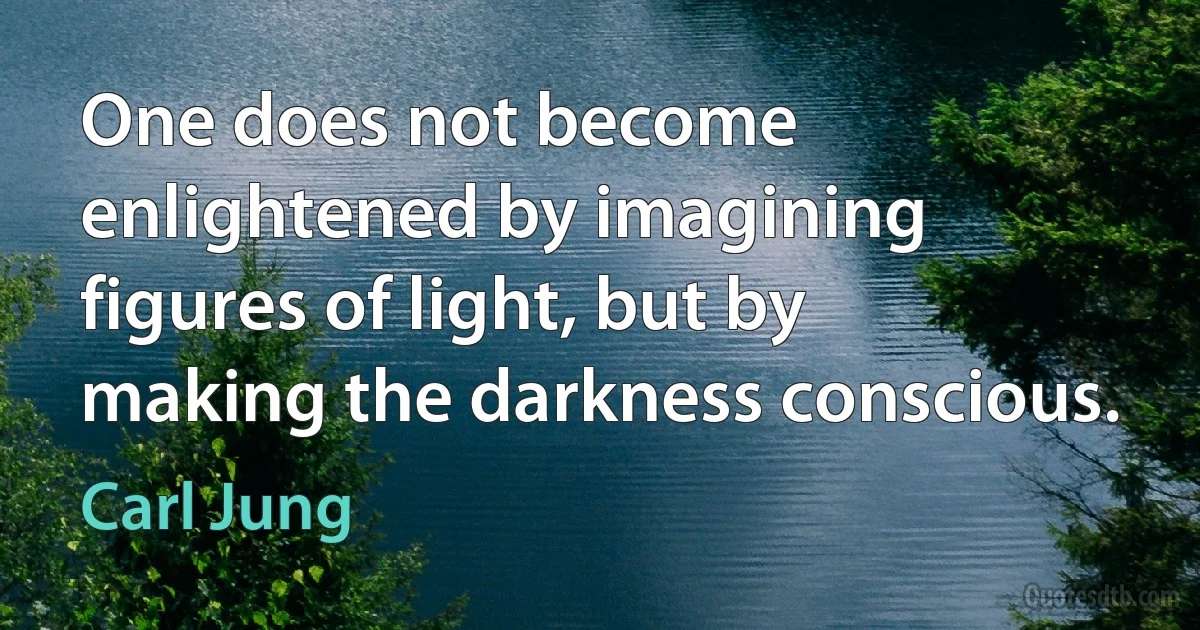 One does not become enlightened by imagining figures of light, but by making the darkness conscious. (Carl Jung)