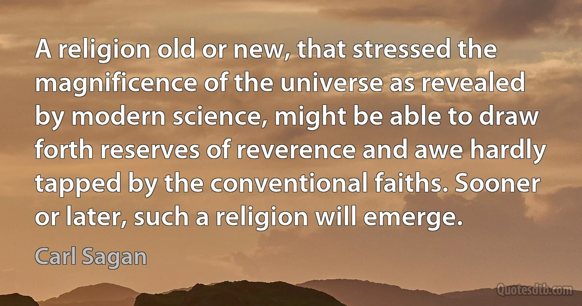 A religion old or new, that stressed the magnificence of the universe as revealed by modern science, might be able to draw forth reserves of reverence and awe hardly tapped by the conventional faiths. Sooner or later, such a religion will emerge. (Carl Sagan)