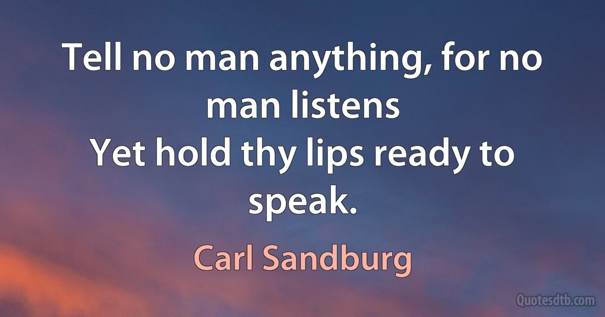 Tell no man anything, for no man listens
Yet hold thy lips ready to speak. (Carl Sandburg)