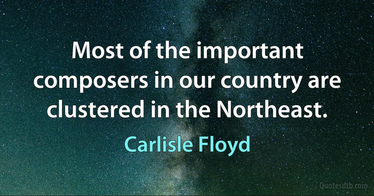 Most of the important composers in our country are clustered in the Northeast. (Carlisle Floyd)