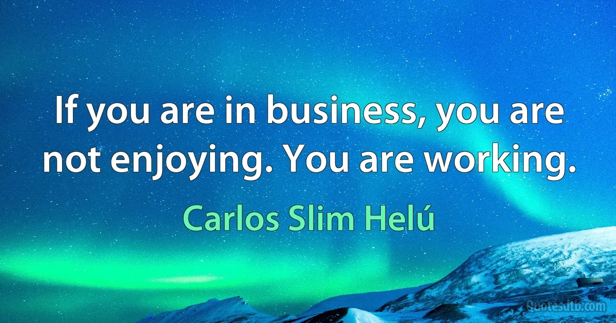 If you are in business, you are not enjoying. You are working. (Carlos Slim Helú)