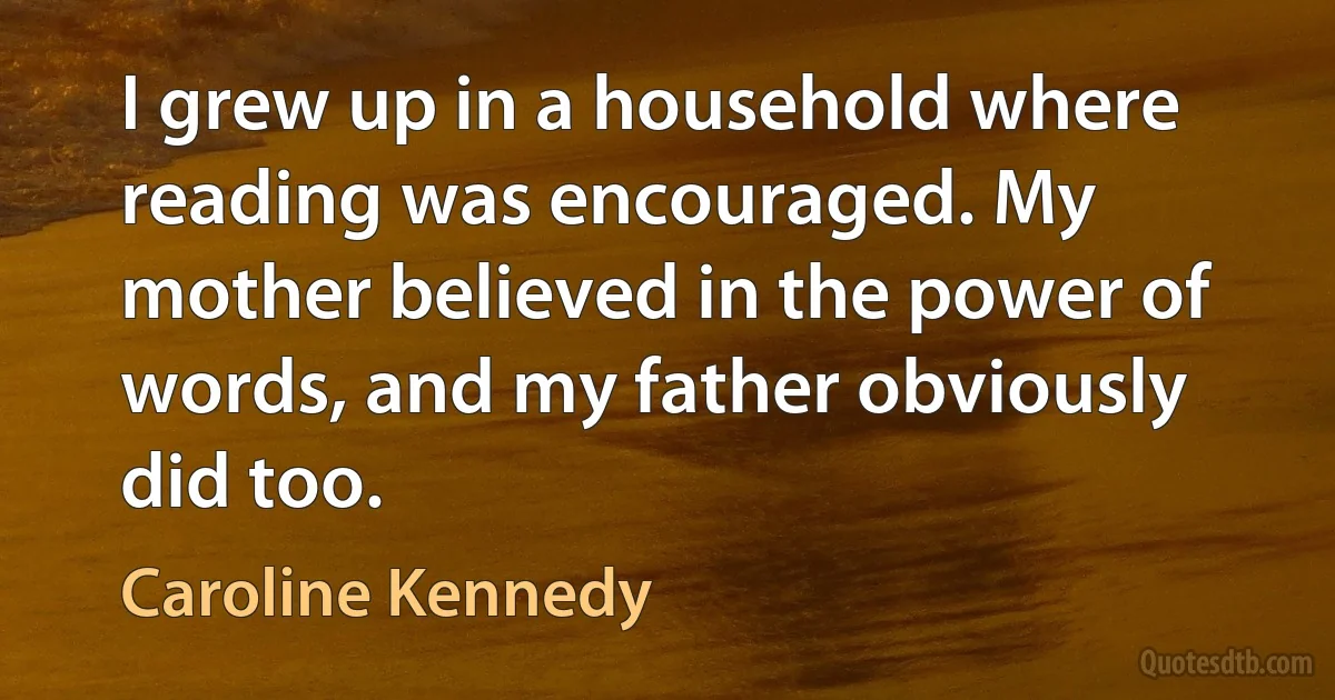 I grew up in a household where reading was encouraged. My mother believed in the power of words, and my father obviously did too. (Caroline Kennedy)