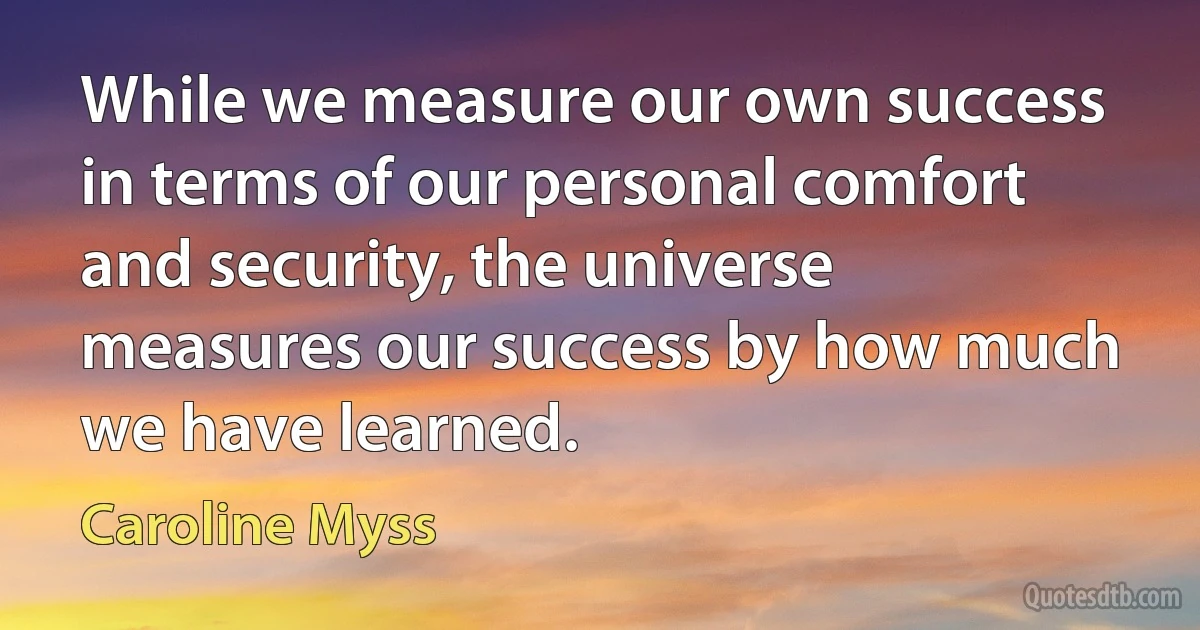 While we measure our own success in terms of our personal comfort and security, the universe measures our success by how much we have learned. (Caroline Myss)