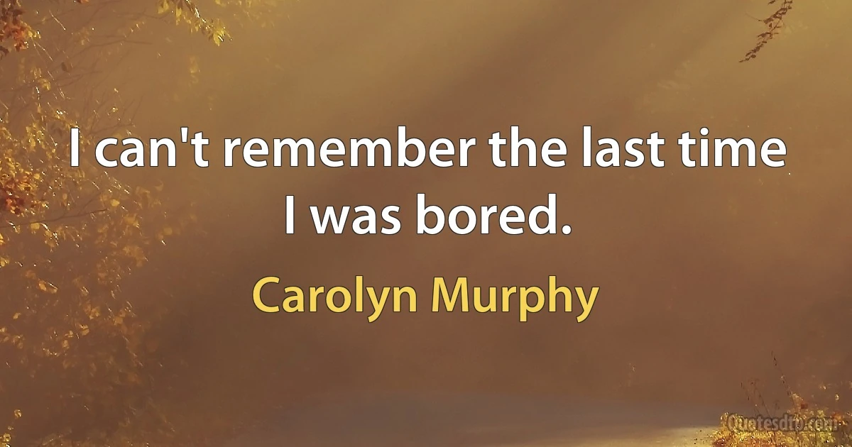 I can't remember the last time I was bored. (Carolyn Murphy)