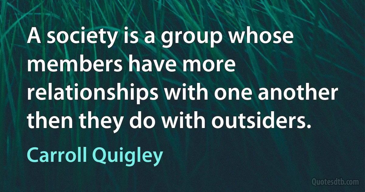 A society is a group whose members have more relationships with one another then they do with outsiders. (Carroll Quigley)