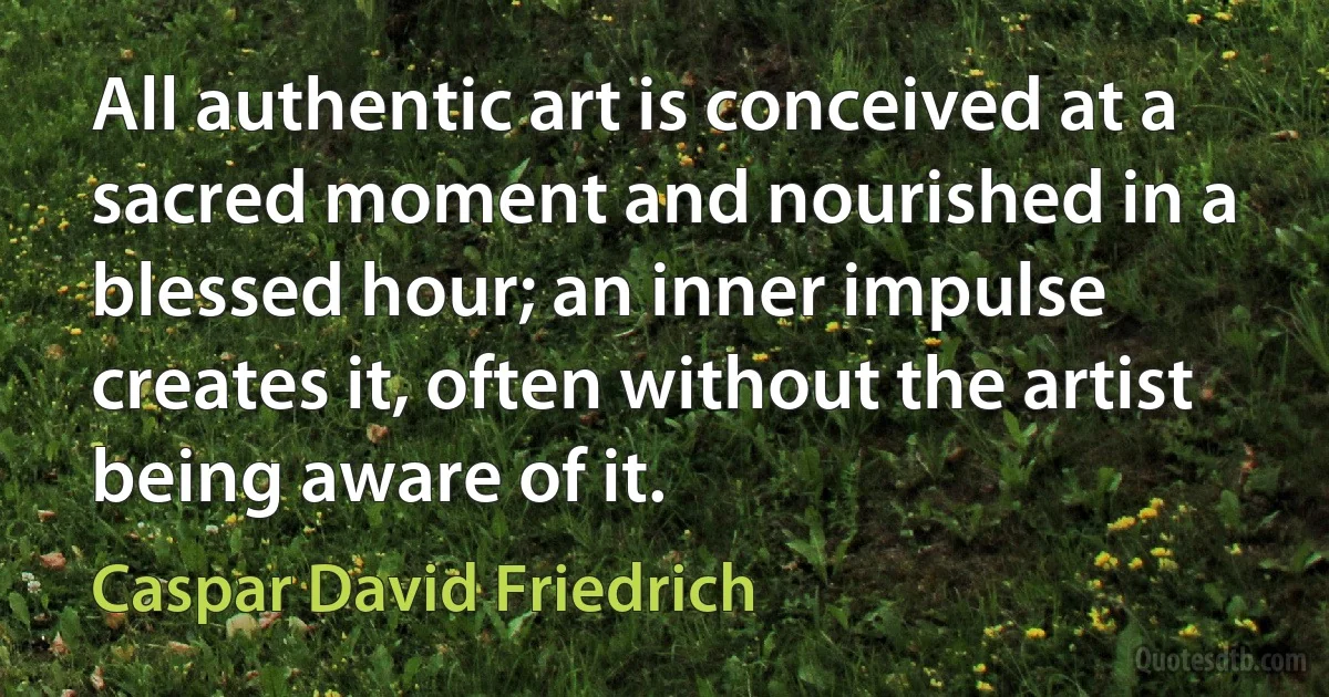 All authentic art is conceived at a sacred moment and nourished in a blessed hour; an inner impulse creates it, often without the artist being aware of it. (Caspar David Friedrich)