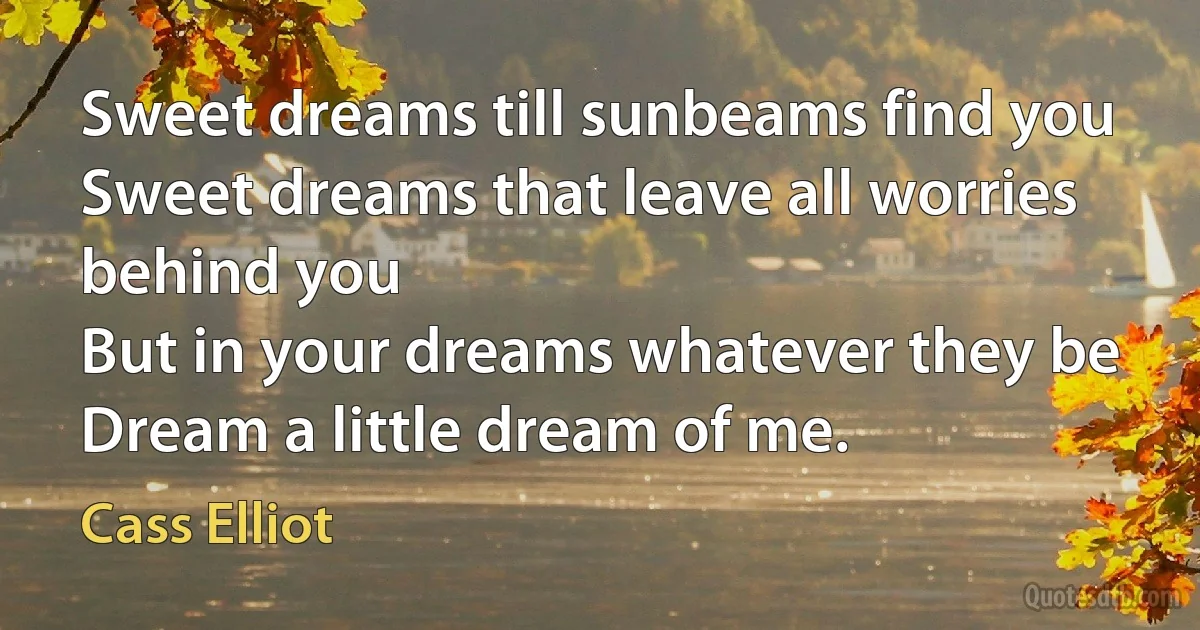 Sweet dreams till sunbeams find you
Sweet dreams that leave all worries behind you
But in your dreams whatever they be
Dream a little dream of me. (Cass Elliot)