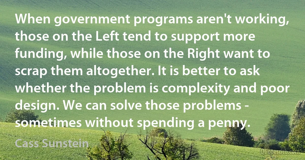 When government programs aren't working, those on the Left tend to support more funding, while those on the Right want to scrap them altogether. It is better to ask whether the problem is complexity and poor design. We can solve those problems - sometimes without spending a penny. (Cass Sunstein)