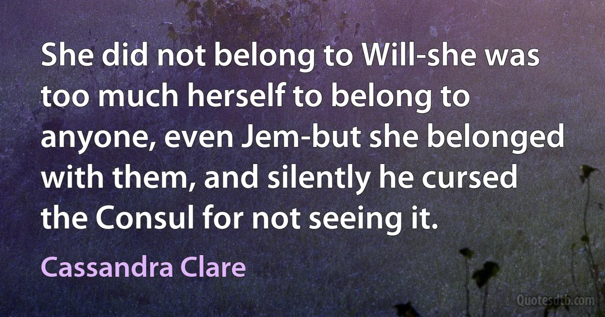 She did not belong to Will-she was too much herself to belong to anyone, even Jem-but she belonged with them, and silently he cursed the Consul for not seeing it. (Cassandra Clare)