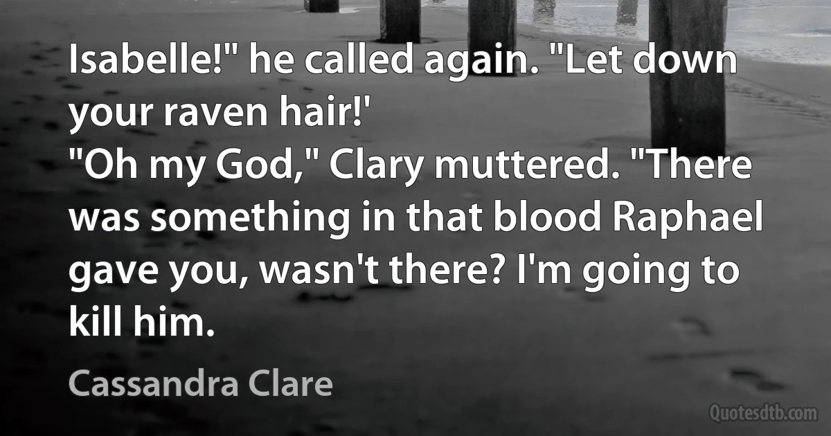 Isabelle!" he called again. "Let down your raven hair!'
"Oh my God," Clary muttered. "There was something in that blood Raphael gave you, wasn't there? I'm going to kill him. (Cassandra Clare)