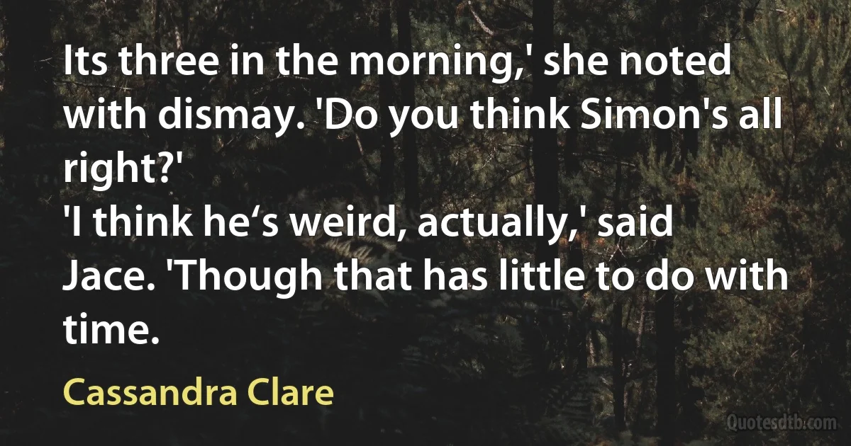 Its three in the morning,' she noted with dismay. 'Do you think Simon's all right?'
'I think he‘s weird, actually,' said Jace. 'Though that has little to do with time. (Cassandra Clare)