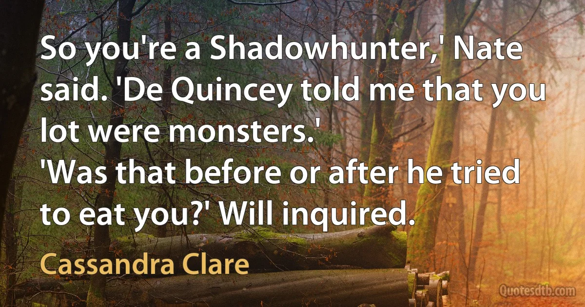 So you're a Shadowhunter,' Nate said. 'De Quincey told me that you lot were monsters.'
'Was that before or after he tried to eat you?' Will inquired. (Cassandra Clare)