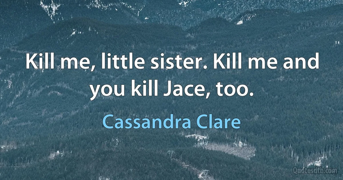 Kill me, little sister. Kill me and you kill Jace, too. (Cassandra Clare)