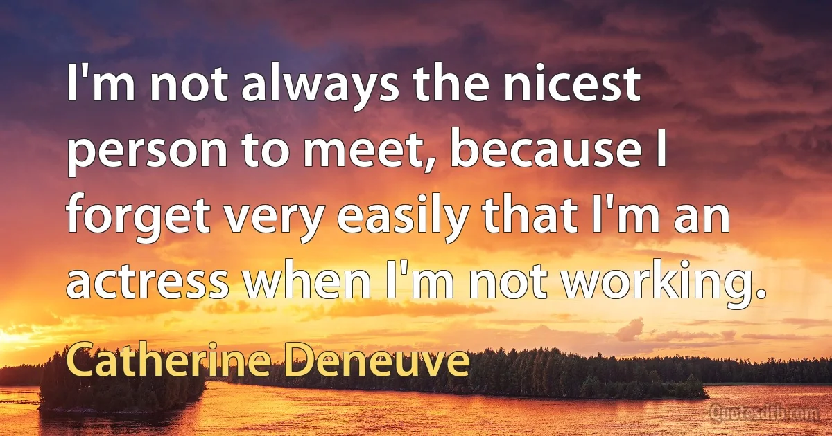 I'm not always the nicest person to meet, because I forget very easily that I'm an actress when I'm not working. (Catherine Deneuve)