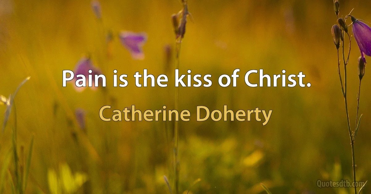 Pain is the kiss of Christ. (Catherine Doherty)