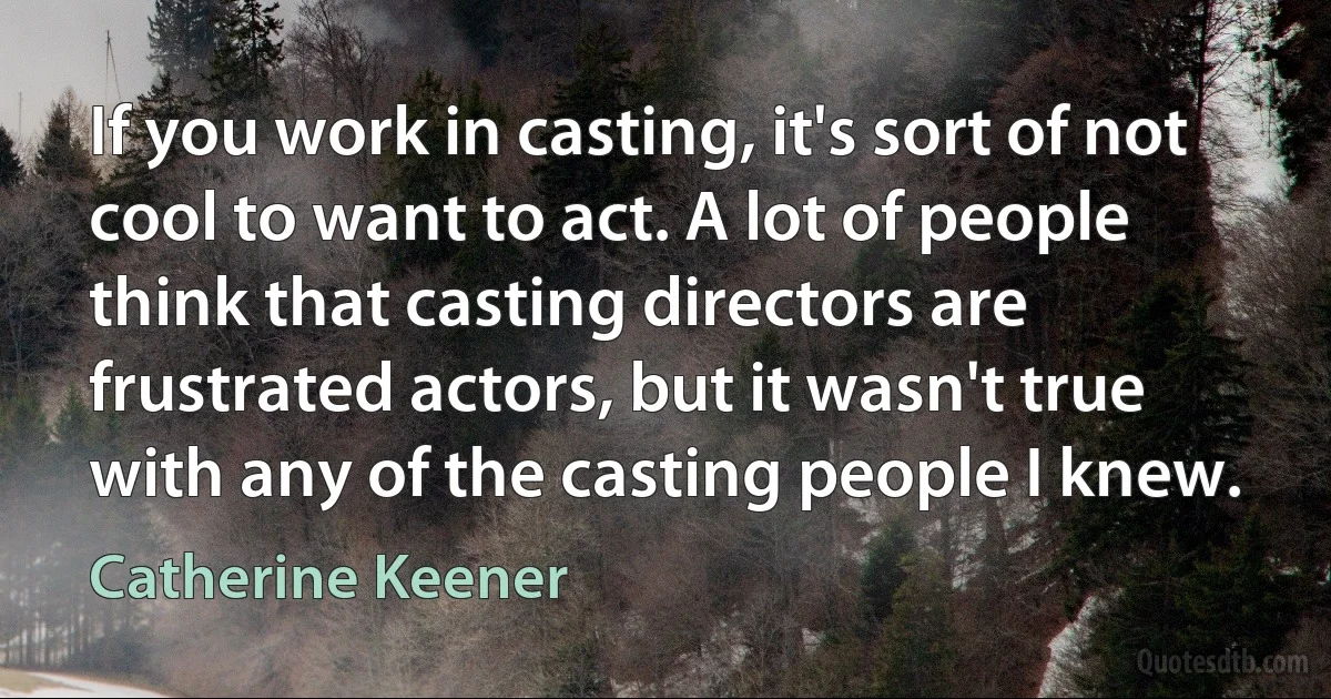 If you work in casting, it's sort of not cool to want to act. A lot of people think that casting directors are frustrated actors, but it wasn't true with any of the casting people I knew. (Catherine Keener)