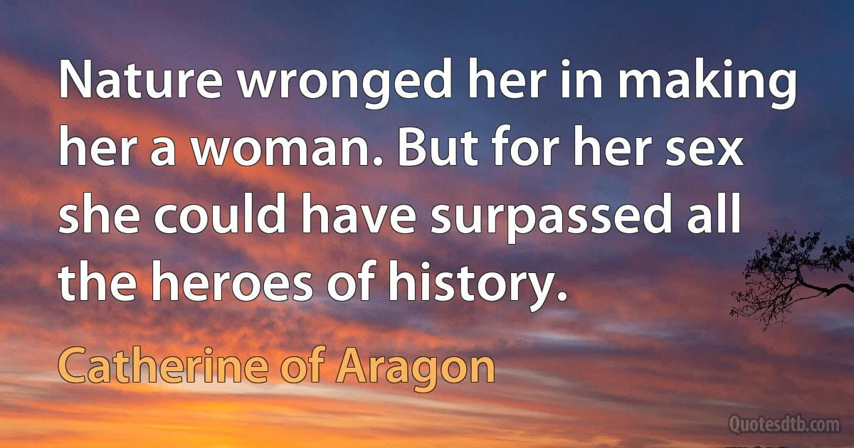 Nature wronged her in making her a woman. But for her sex she could have surpassed all the heroes of history. (Catherine of Aragon)