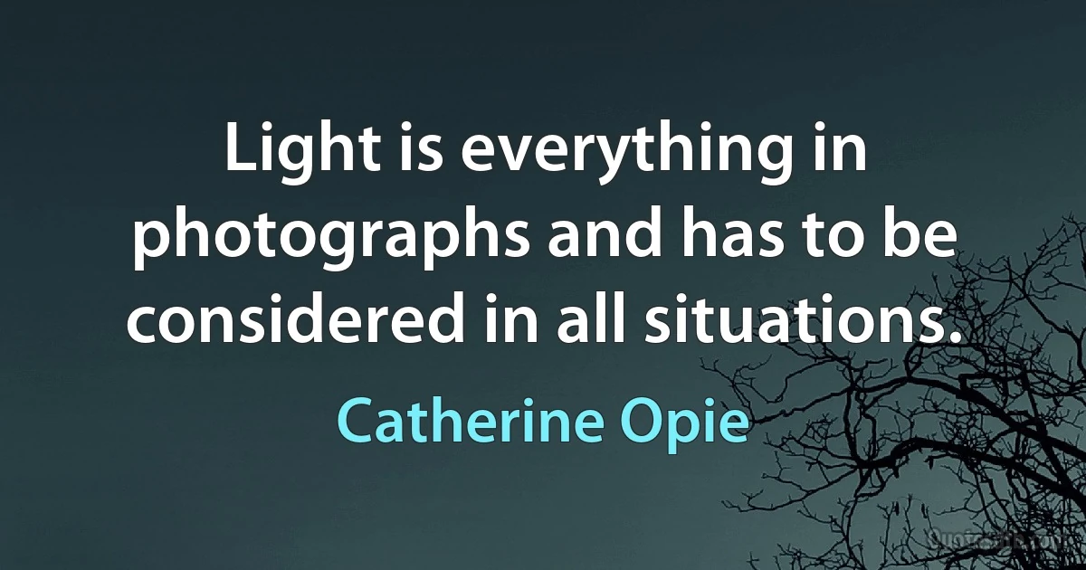 Light is everything in photographs and has to be considered in all situations. (Catherine Opie)