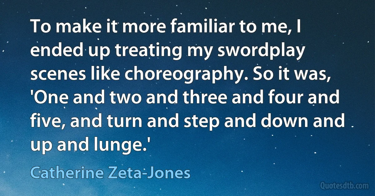 To make it more familiar to me, I ended up treating my swordplay scenes like choreography. So it was, 'One and two and three and four and five, and turn and step and down and up and lunge.' (Catherine Zeta-Jones)