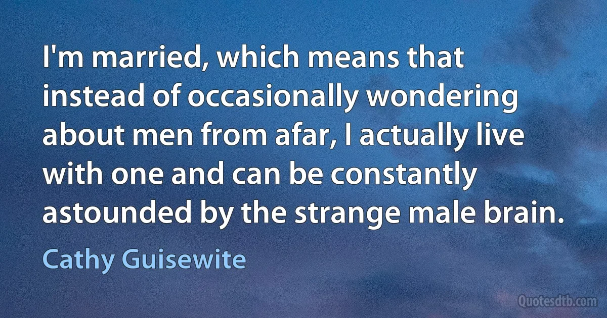 I'm married, which means that instead of occasionally wondering about men from afar, I actually live with one and can be constantly astounded by the strange male brain. (Cathy Guisewite)