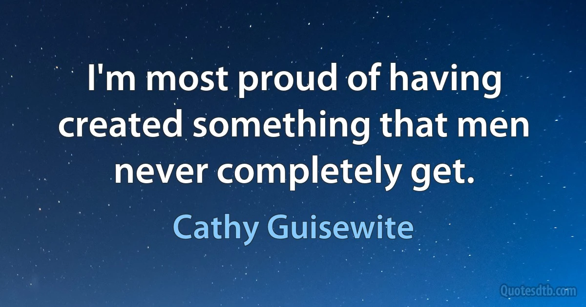 I'm most proud of having created something that men never completely get. (Cathy Guisewite)