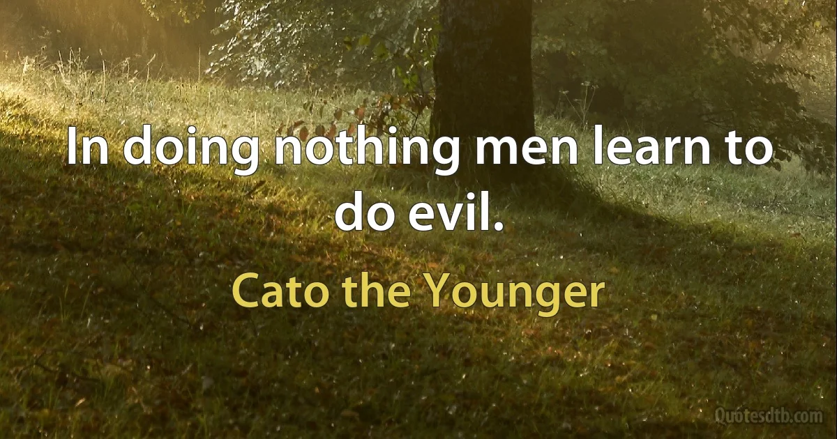 In doing nothing men learn to do evil. (Cato the Younger)