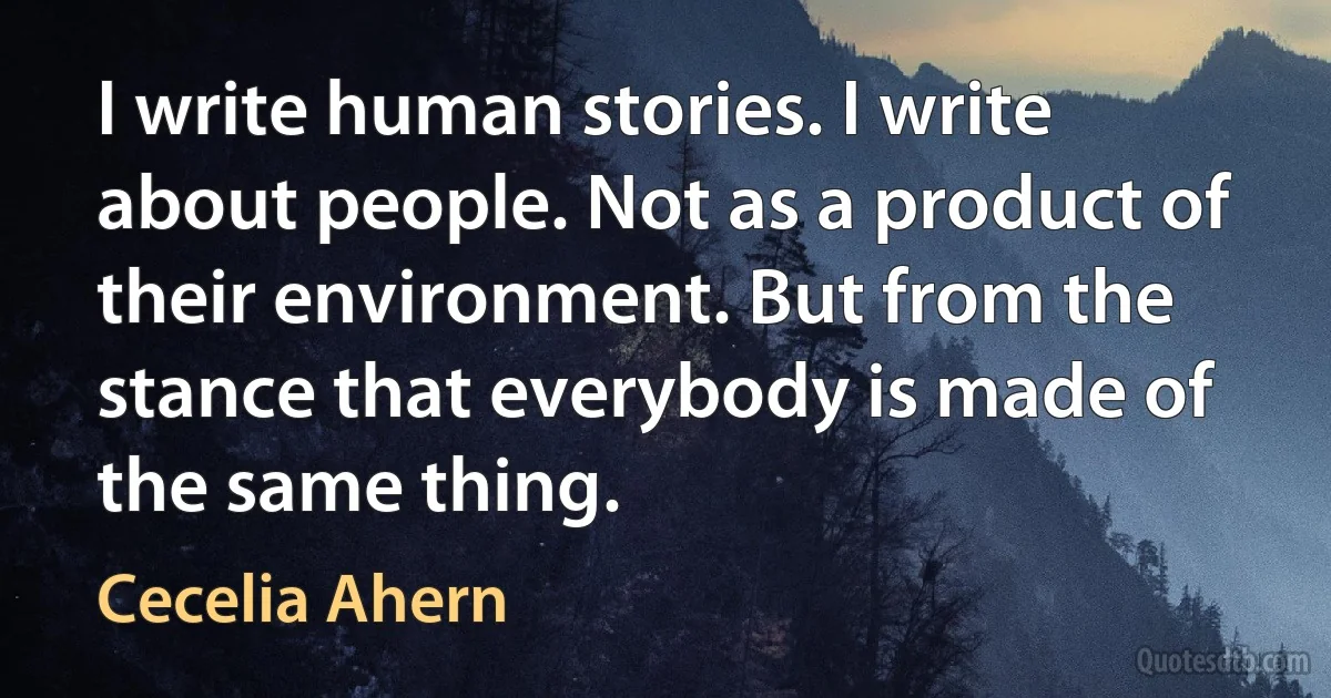 I write human stories. I write about people. Not as a product of their environment. But from the stance that everybody is made of the same thing. (Cecelia Ahern)