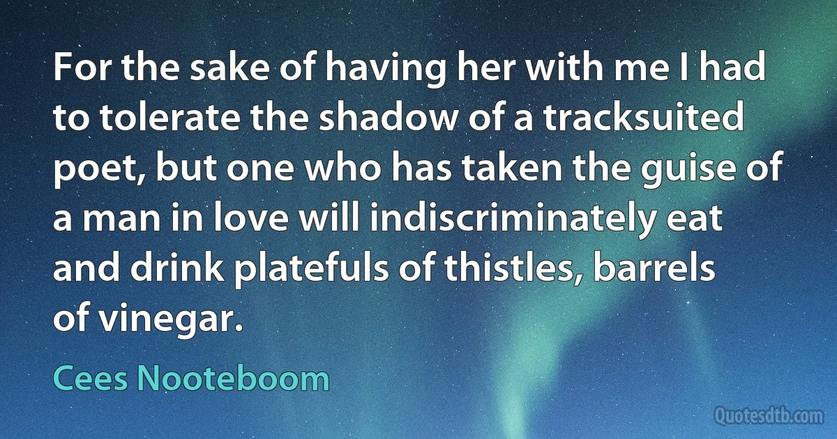 For the sake of having her with me I had to tolerate the shadow of a tracksuited poet, but one who has taken the guise of a man in love will indiscriminately eat and drink platefuls of thistles, barrels of vinegar. (Cees Nooteboom)