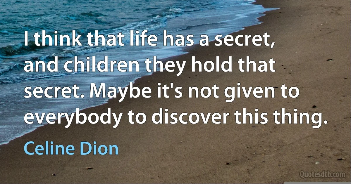 I think that life has a secret, and children they hold that secret. Maybe it's not given to everybody to discover this thing. (Celine Dion)