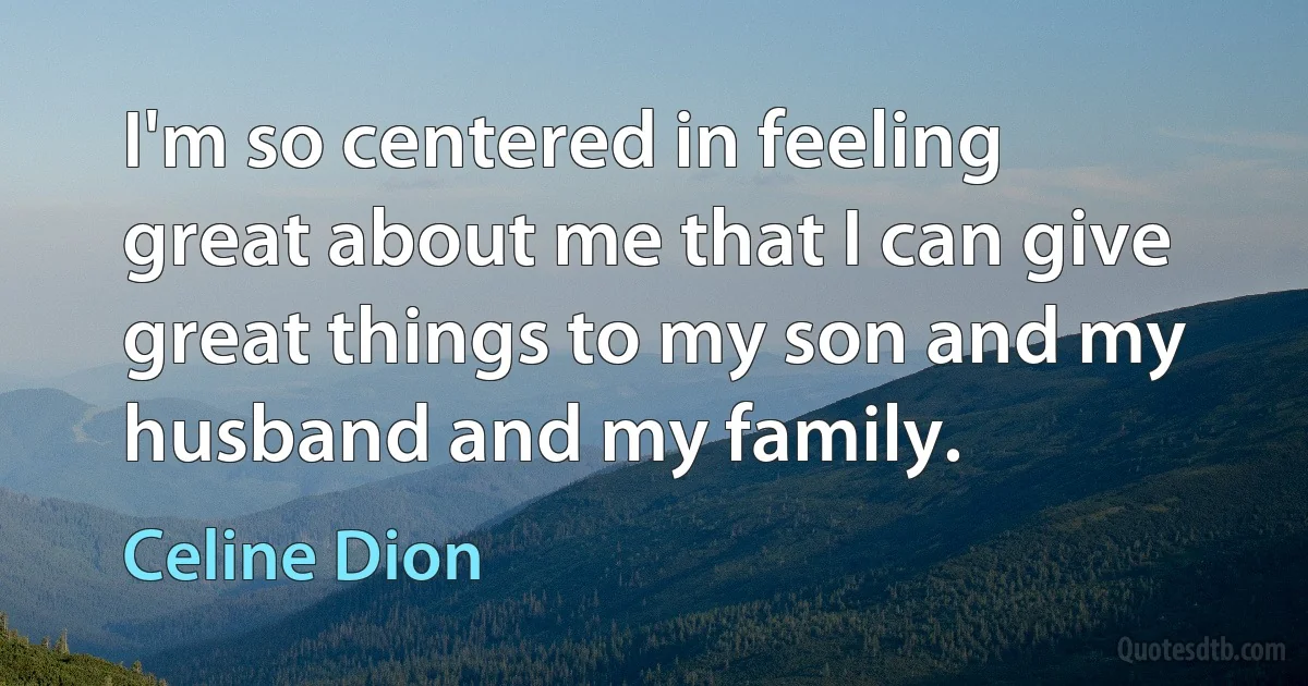 I'm so centered in feeling great about me that I can give great things to my son and my husband and my family. (Celine Dion)