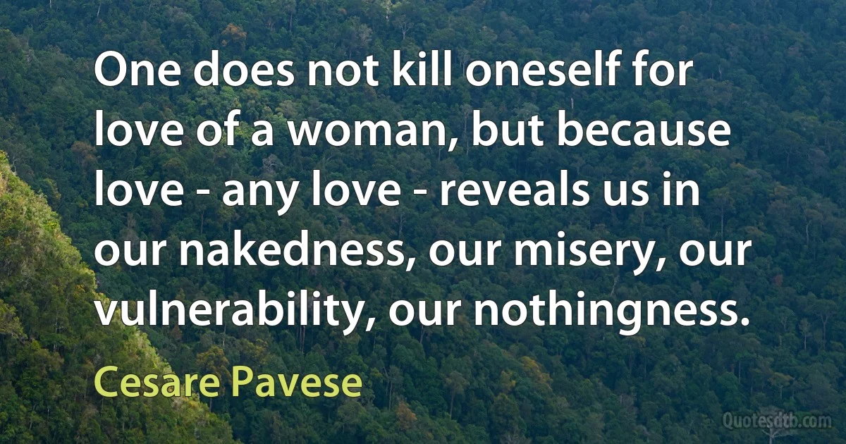 One does not kill oneself for love of a woman, but because love - any love - reveals us in our nakedness, our misery, our vulnerability, our nothingness. (Cesare Pavese)