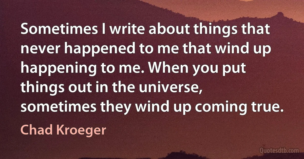 Sometimes I write about things that never happened to me that wind up happening to me. When you put things out in the universe, sometimes they wind up coming true. (Chad Kroeger)