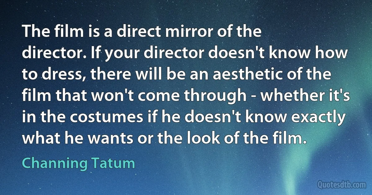 The film is a direct mirror of the director. If your director doesn't know how to dress, there will be an aesthetic of the film that won't come through - whether it's in the costumes if he doesn't know exactly what he wants or the look of the film. (Channing Tatum)