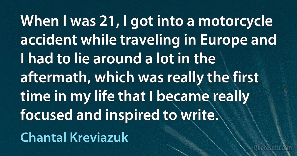 When I was 21, I got into a motorcycle accident while traveling in Europe and I had to lie around a lot in the aftermath, which was really the first time in my life that I became really focused and inspired to write. (Chantal Kreviazuk)