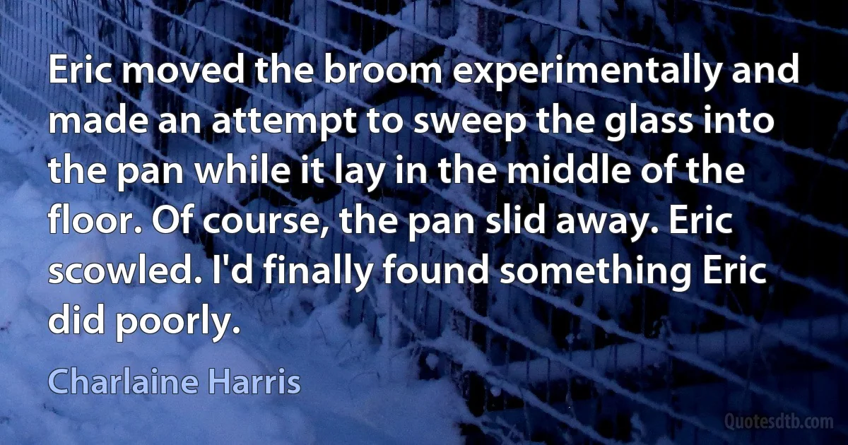 Eric moved the broom experimentally and made an attempt to sweep the glass into the pan while it lay in the middle of the floor. Of course, the pan slid away. Eric scowled. I'd finally found something Eric did poorly. (Charlaine Harris)