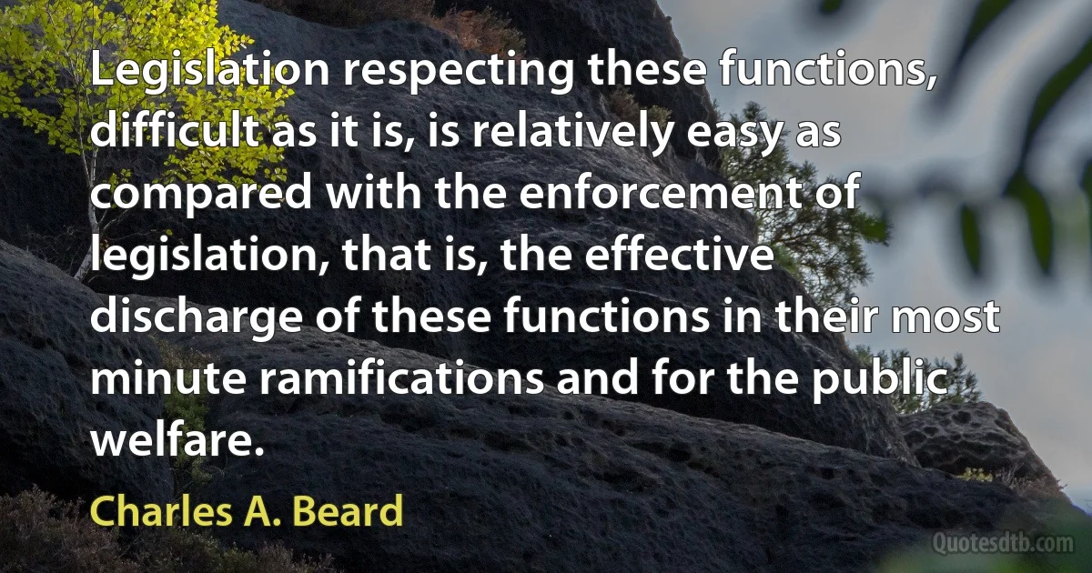 Legislation respecting these functions, difficult as it is, is relatively easy as compared with the enforcement of legislation, that is, the effective discharge of these functions in their most minute ramifications and for the public welfare. (Charles A. Beard)