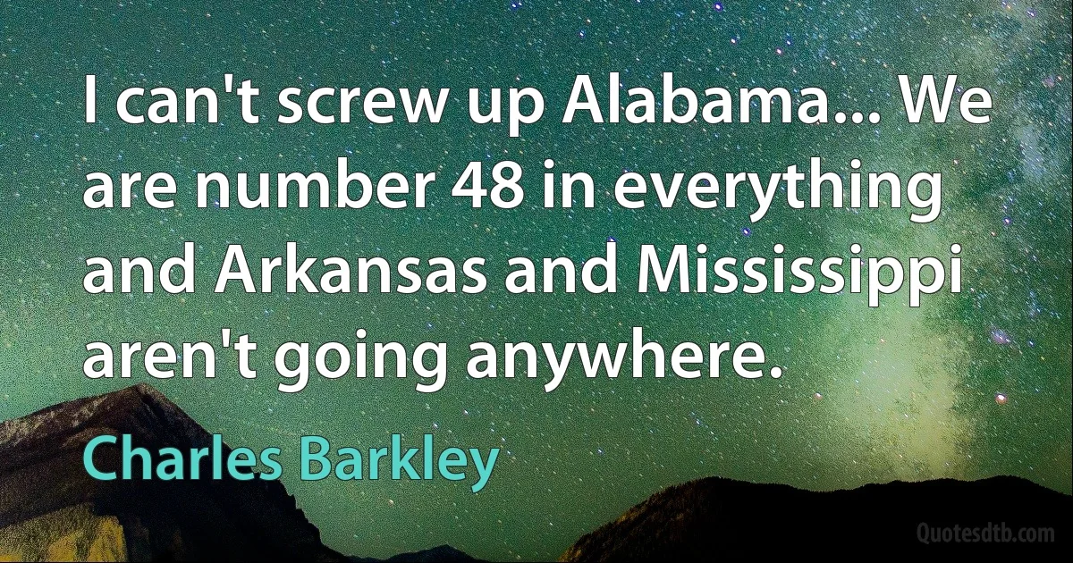 I can't screw up Alabama... We are number 48 in everything and Arkansas and Mississippi aren't going anywhere. (Charles Barkley)