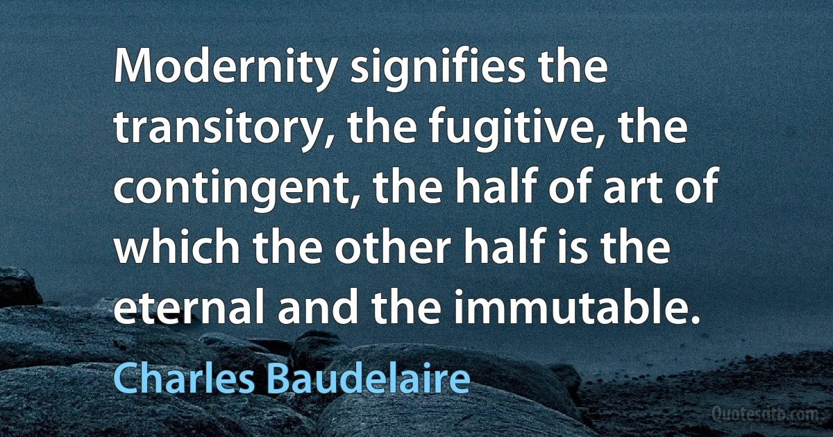 Modernity signifies the transitory, the fugitive, the contingent, the half of art of which the other half is the eternal and the immutable. (Charles Baudelaire)