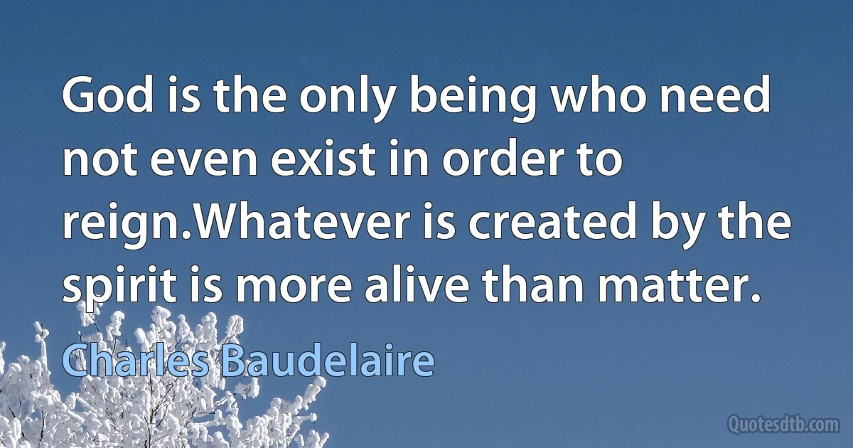 God is the only being who need not even exist in order to reign.Whatever is created by the spirit is more alive than matter. (Charles Baudelaire)