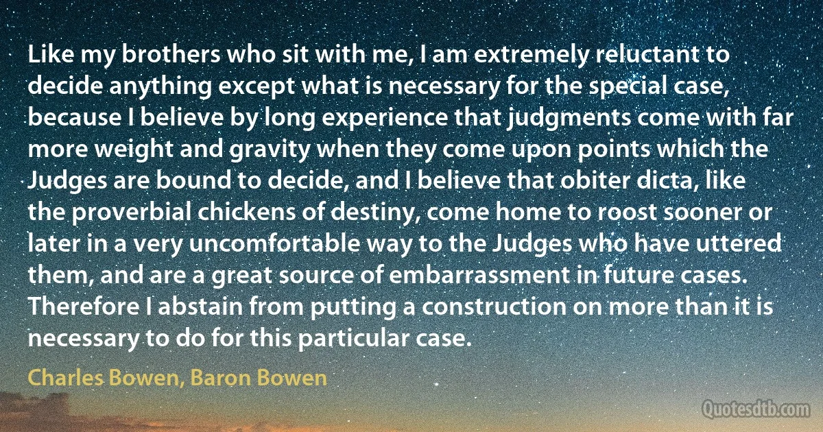 Like my brothers who sit with me, I am extremely reluctant to decide anything except what is necessary for the special case, because I believe by long experience that judgments come with far more weight and gravity when they come upon points which the Judges are bound to decide, and I believe that obiter dicta, like the proverbial chickens of destiny, come home to roost sooner or later in a very uncomfortable way to the Judges who have uttered them, and are a great source of embarrassment in future cases. Therefore I abstain from putting a construction on more than it is necessary to do for this particular case. (Charles Bowen, Baron Bowen)