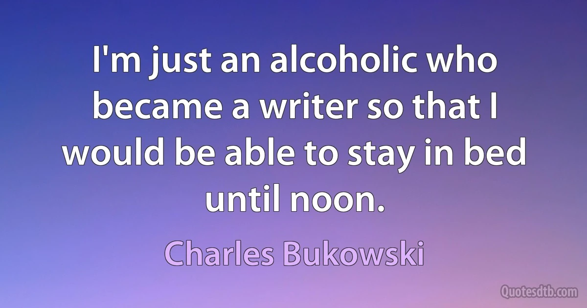 I'm just an alcoholic who became a writer so that I would be able to stay in bed until noon. (Charles Bukowski)