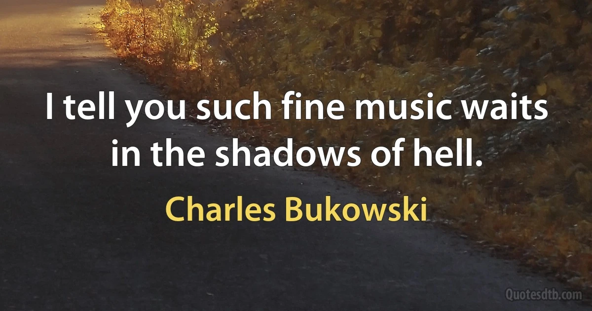 I tell you such fine music waits in the shadows of hell. (Charles Bukowski)