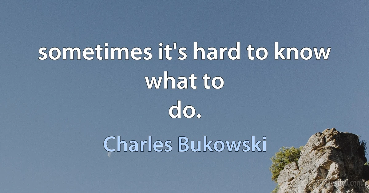 sometimes it's hard to know
what to
do. (Charles Bukowski)