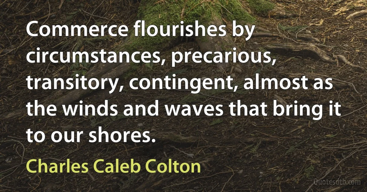 Commerce flourishes by circumstances, precarious, transitory, contingent, almost as the winds and waves that bring it to our shores. (Charles Caleb Colton)