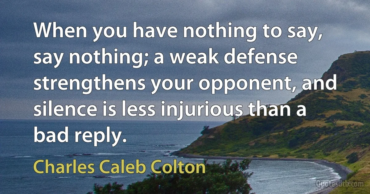 When you have nothing to say, say nothing; a weak defense strengthens your opponent, and silence is less injurious than a bad reply. (Charles Caleb Colton)