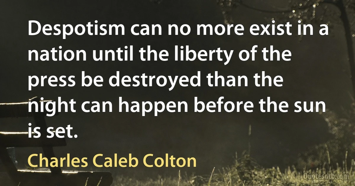 Despotism can no more exist in a nation until the liberty of the press be destroyed than the night can happen before the sun is set. (Charles Caleb Colton)