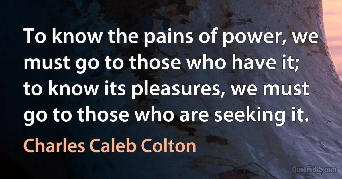 To know the pains of power, we must go to those who have it; to know its pleasures, we must go to those who are seeking it. (Charles Caleb Colton)