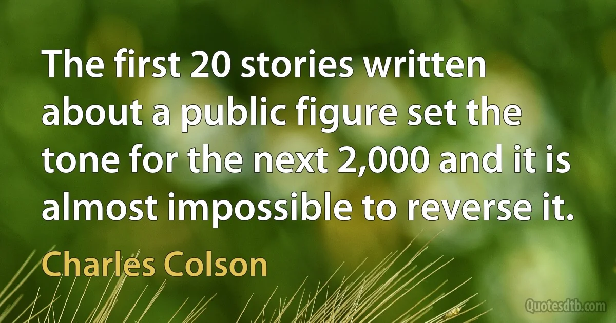 The first 20 stories written about a public figure set the tone for the next 2,000 and it is almost impossible to reverse it. (Charles Colson)